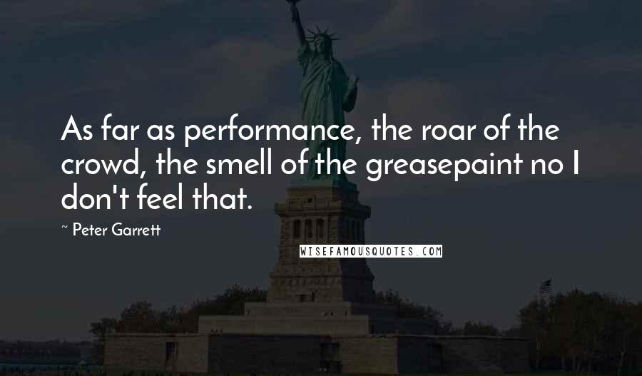 Peter Garrett Quotes: As far as performance, the roar of the crowd, the smell of the greasepaint no I don't feel that.