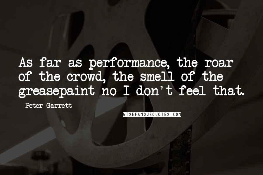 Peter Garrett Quotes: As far as performance, the roar of the crowd, the smell of the greasepaint no I don't feel that.