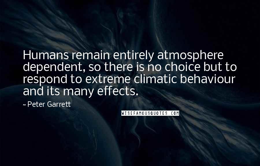 Peter Garrett Quotes: Humans remain entirely atmosphere dependent, so there is no choice but to respond to extreme climatic behaviour and its many effects.