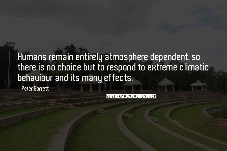 Peter Garrett Quotes: Humans remain entirely atmosphere dependent, so there is no choice but to respond to extreme climatic behaviour and its many effects.