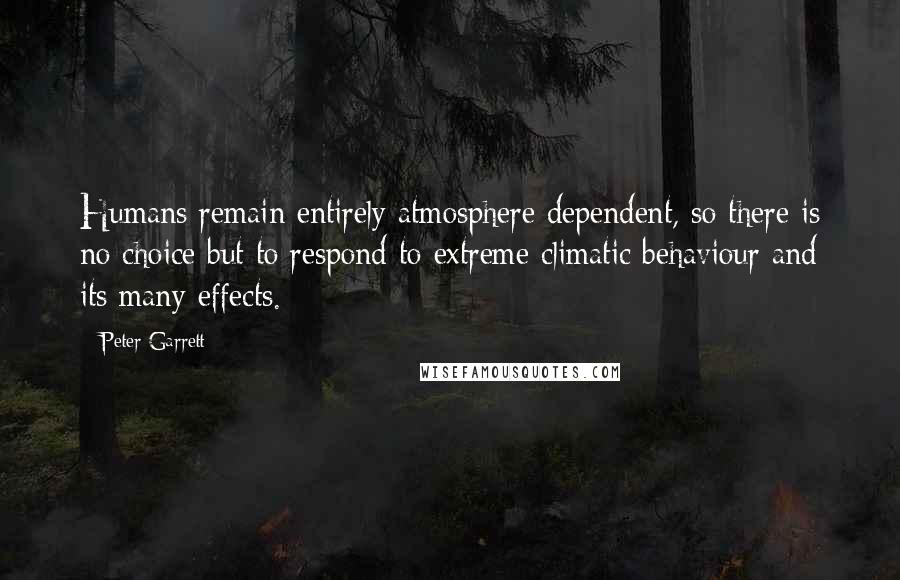 Peter Garrett Quotes: Humans remain entirely atmosphere dependent, so there is no choice but to respond to extreme climatic behaviour and its many effects.