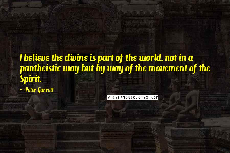 Peter Garrett Quotes: I believe the divine is part of the world, not in a pantheistic way but by way of the movement of the Spirit.