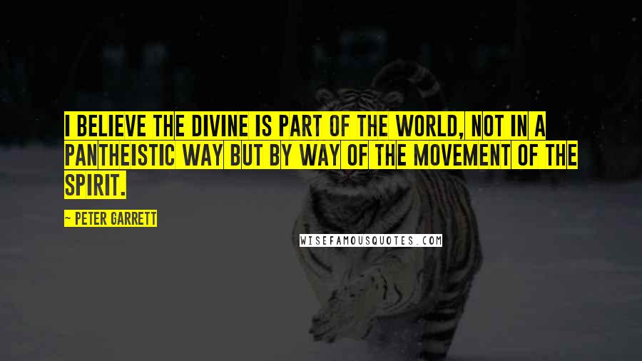 Peter Garrett Quotes: I believe the divine is part of the world, not in a pantheistic way but by way of the movement of the Spirit.