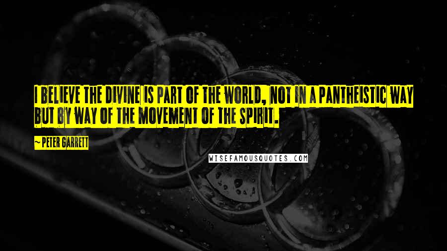 Peter Garrett Quotes: I believe the divine is part of the world, not in a pantheistic way but by way of the movement of the Spirit.