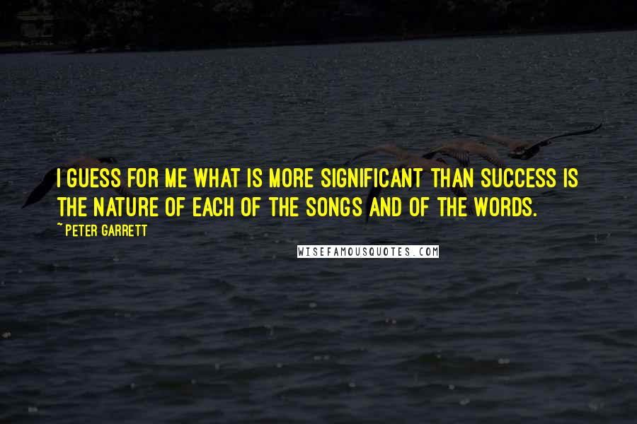 Peter Garrett Quotes: I guess for me what is more significant than success is the nature of each of the songs and of the words.