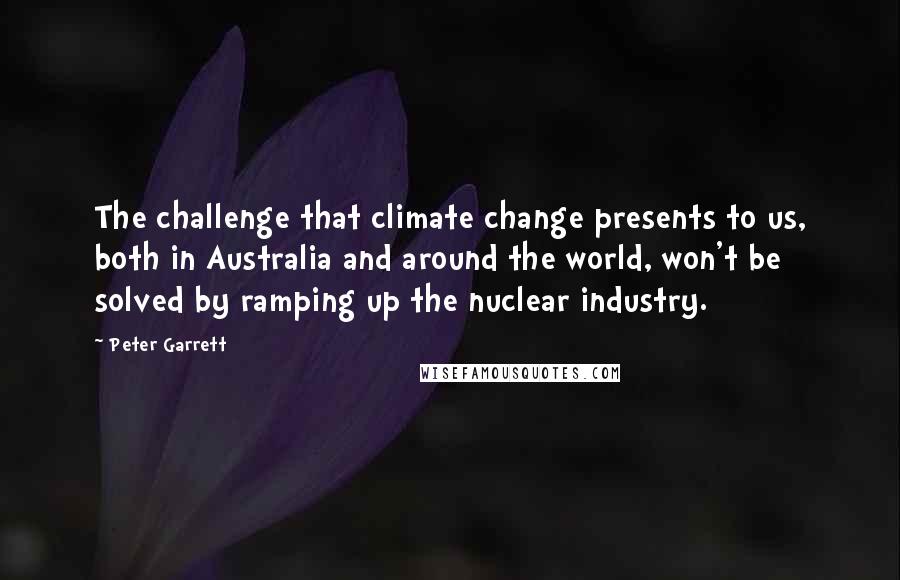 Peter Garrett Quotes: The challenge that climate change presents to us, both in Australia and around the world, won't be solved by ramping up the nuclear industry.