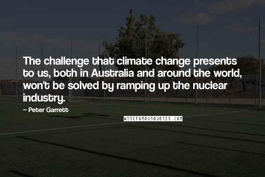 Peter Garrett Quotes: The challenge that climate change presents to us, both in Australia and around the world, won't be solved by ramping up the nuclear industry.