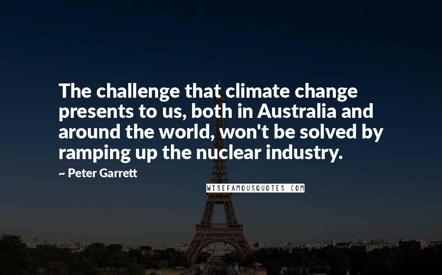 Peter Garrett Quotes: The challenge that climate change presents to us, both in Australia and around the world, won't be solved by ramping up the nuclear industry.