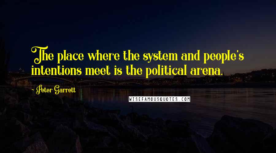 Peter Garrett Quotes: The place where the system and people's intentions meet is the political arena.