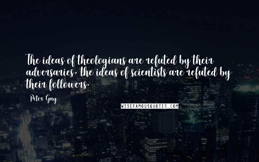 Peter Gay Quotes: The ideas of theologians are refuted by their adversaries, the ideas of scientists are refuted by their followers.