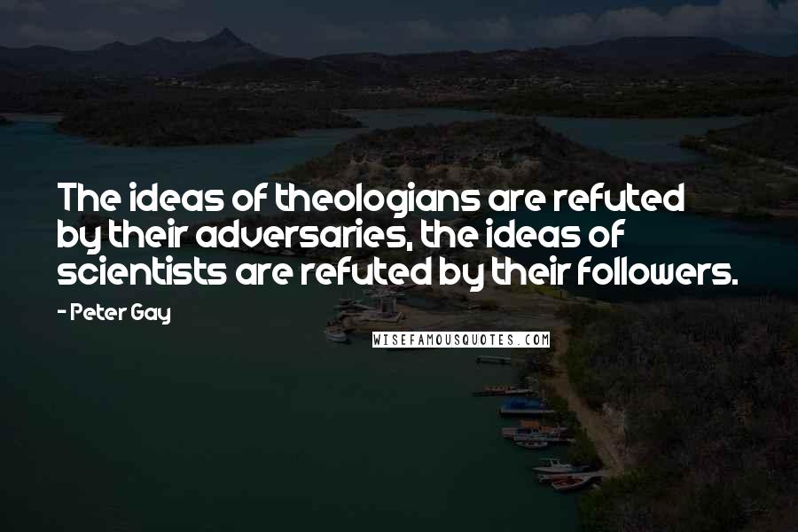 Peter Gay Quotes: The ideas of theologians are refuted by their adversaries, the ideas of scientists are refuted by their followers.