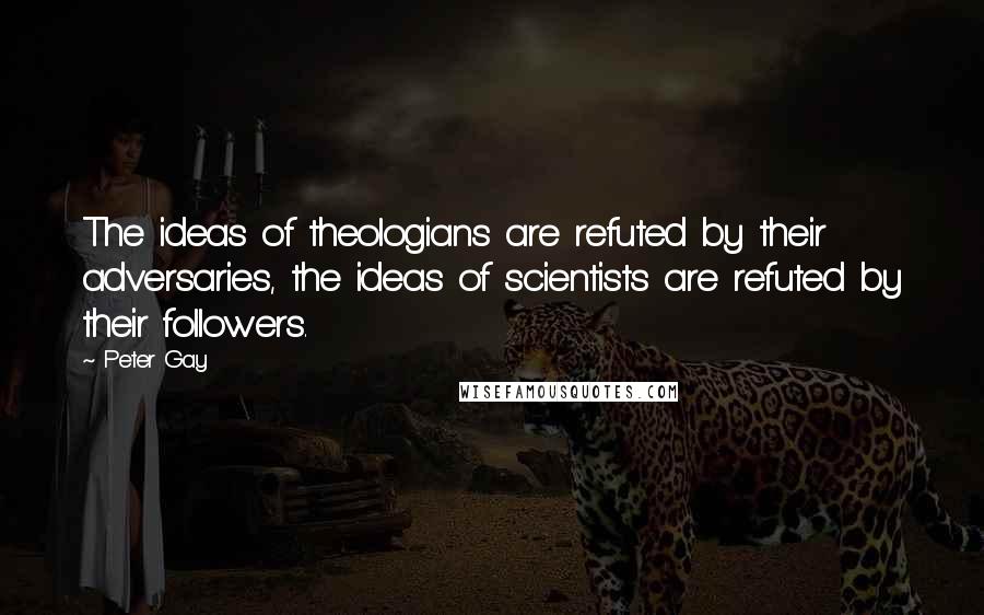 Peter Gay Quotes: The ideas of theologians are refuted by their adversaries, the ideas of scientists are refuted by their followers.