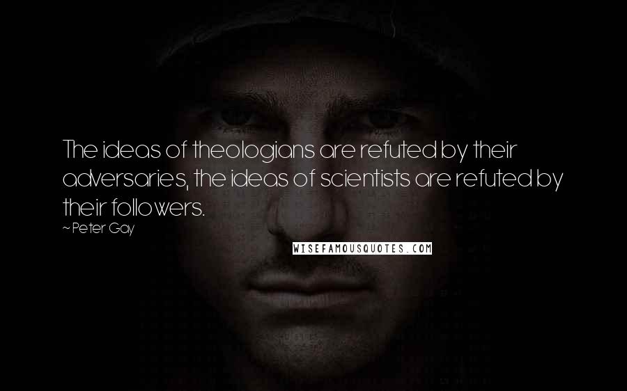 Peter Gay Quotes: The ideas of theologians are refuted by their adversaries, the ideas of scientists are refuted by their followers.