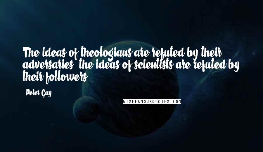 Peter Gay Quotes: The ideas of theologians are refuted by their adversaries, the ideas of scientists are refuted by their followers.