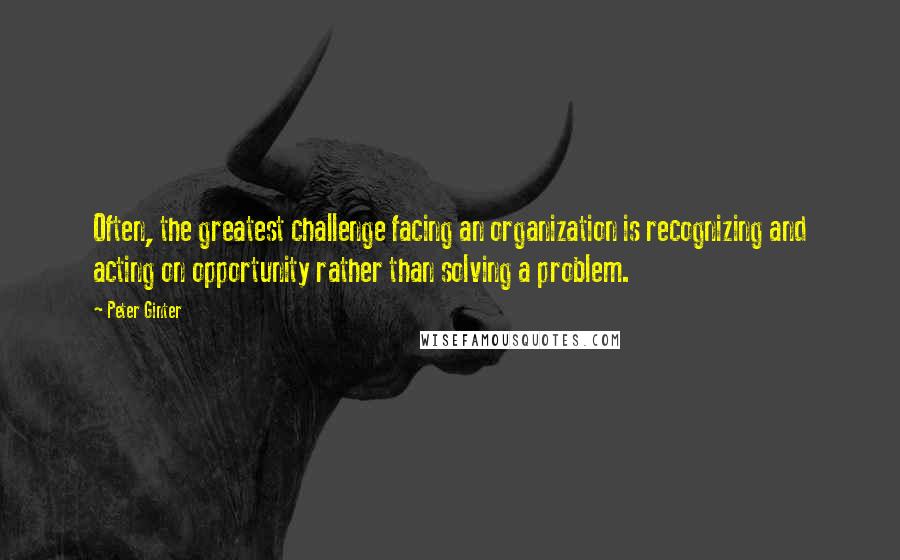 Peter Ginter Quotes: Often, the greatest challenge facing an organization is recognizing and acting on opportunity rather than solving a problem.