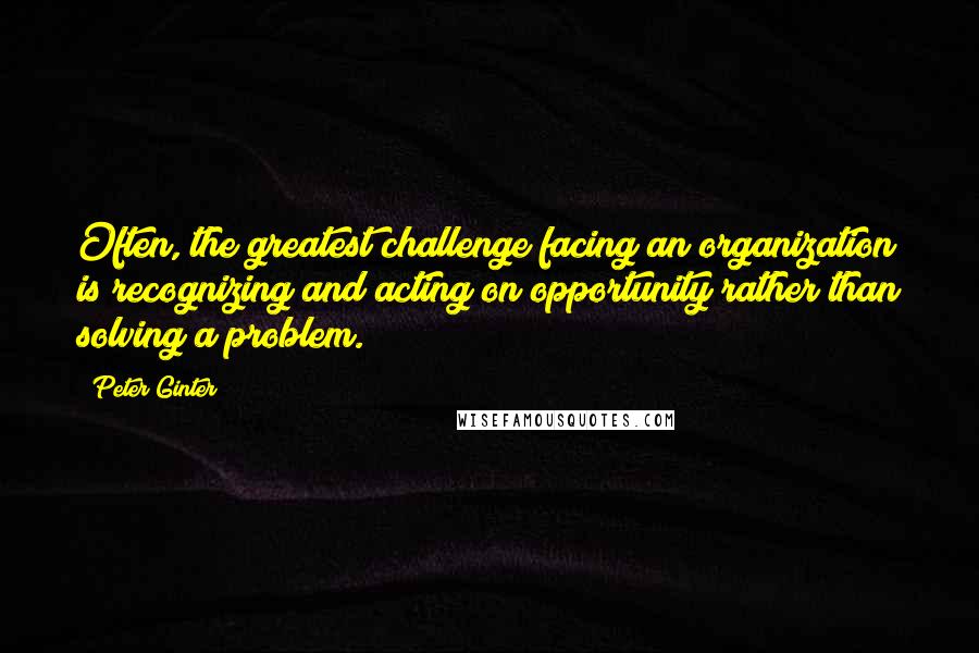 Peter Ginter Quotes: Often, the greatest challenge facing an organization is recognizing and acting on opportunity rather than solving a problem.