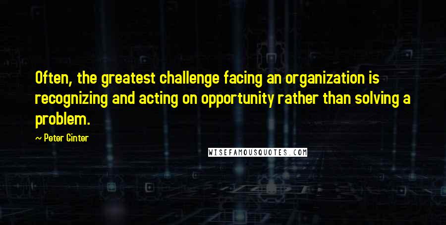 Peter Ginter Quotes: Often, the greatest challenge facing an organization is recognizing and acting on opportunity rather than solving a problem.