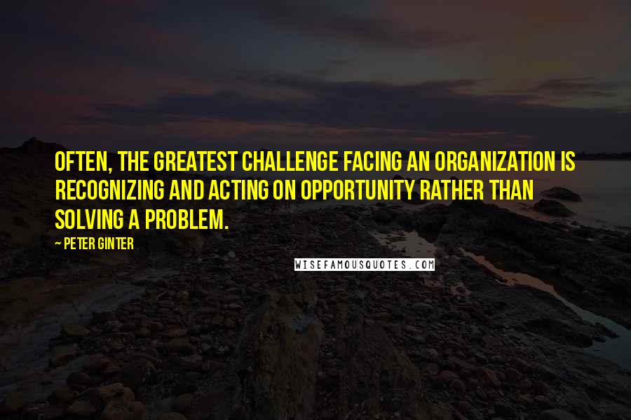 Peter Ginter Quotes: Often, the greatest challenge facing an organization is recognizing and acting on opportunity rather than solving a problem.