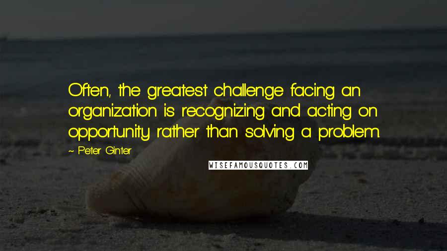 Peter Ginter Quotes: Often, the greatest challenge facing an organization is recognizing and acting on opportunity rather than solving a problem.