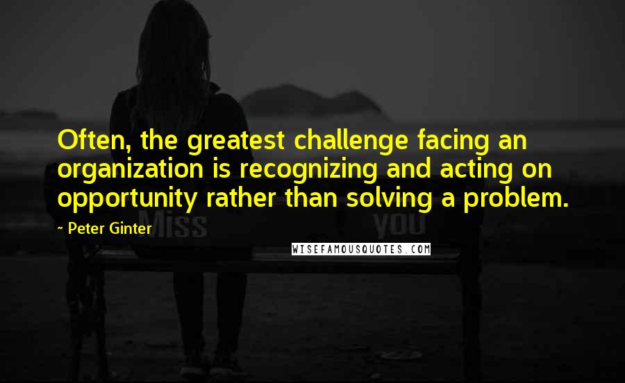 Peter Ginter Quotes: Often, the greatest challenge facing an organization is recognizing and acting on opportunity rather than solving a problem.