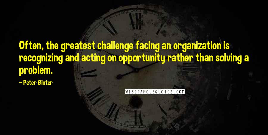 Peter Ginter Quotes: Often, the greatest challenge facing an organization is recognizing and acting on opportunity rather than solving a problem.