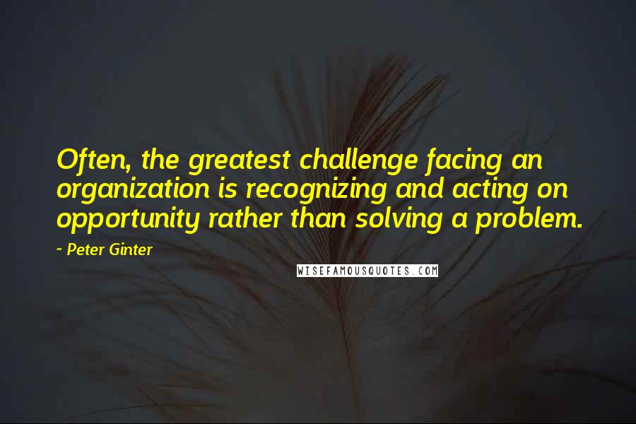 Peter Ginter Quotes: Often, the greatest challenge facing an organization is recognizing and acting on opportunity rather than solving a problem.