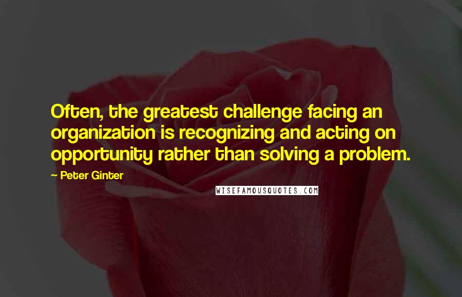 Peter Ginter Quotes: Often, the greatest challenge facing an organization is recognizing and acting on opportunity rather than solving a problem.