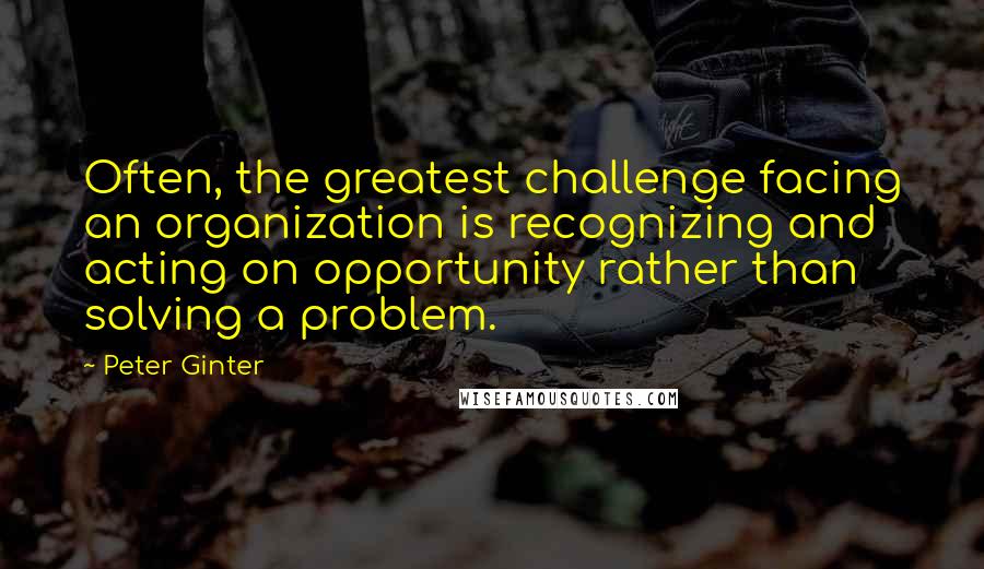 Peter Ginter Quotes: Often, the greatest challenge facing an organization is recognizing and acting on opportunity rather than solving a problem.