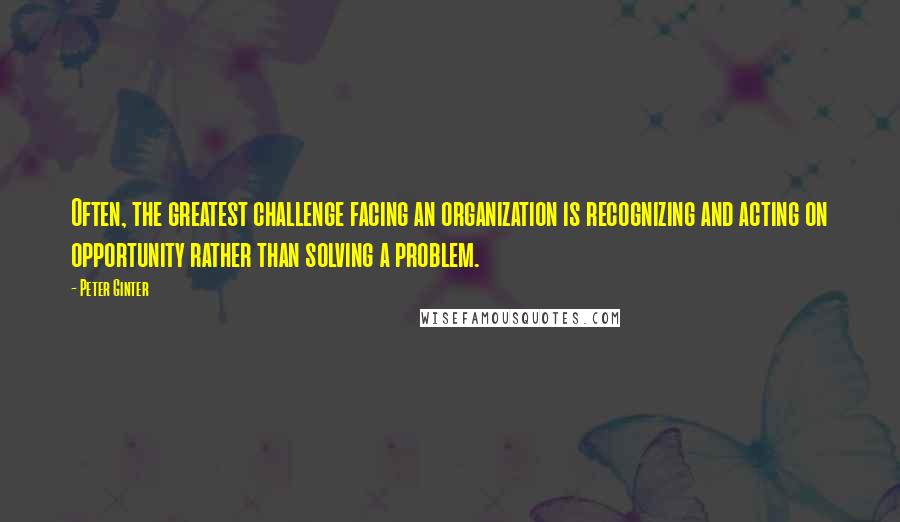 Peter Ginter Quotes: Often, the greatest challenge facing an organization is recognizing and acting on opportunity rather than solving a problem.