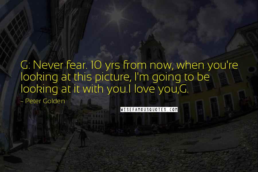Peter Golden Quotes: G: Never fear. 10 yrs from now, when you're looking at this picture, I'm going to be looking at it with you.I love you,G.