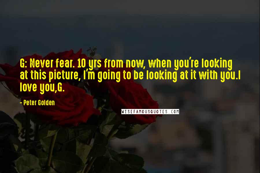 Peter Golden Quotes: G: Never fear. 10 yrs from now, when you're looking at this picture, I'm going to be looking at it with you.I love you,G.