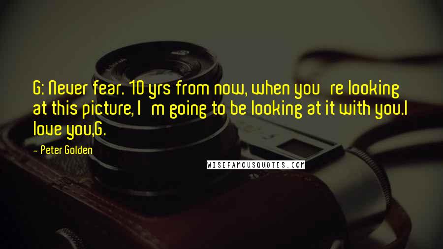 Peter Golden Quotes: G: Never fear. 10 yrs from now, when you're looking at this picture, I'm going to be looking at it with you.I love you,G.