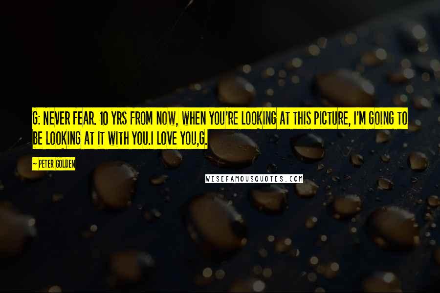 Peter Golden Quotes: G: Never fear. 10 yrs from now, when you're looking at this picture, I'm going to be looking at it with you.I love you,G.