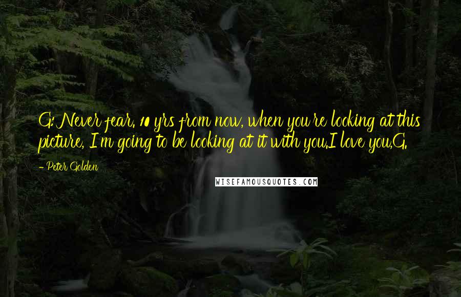 Peter Golden Quotes: G: Never fear. 10 yrs from now, when you're looking at this picture, I'm going to be looking at it with you.I love you,G.