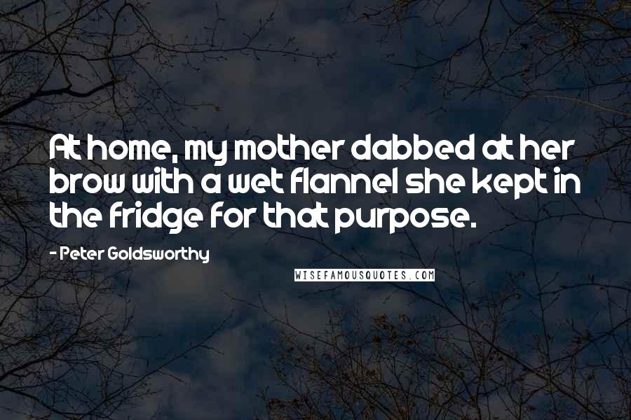 Peter Goldsworthy Quotes: At home, my mother dabbed at her brow with a wet flannel she kept in the fridge for that purpose.