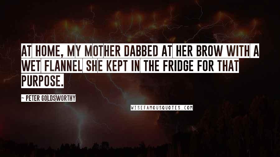 Peter Goldsworthy Quotes: At home, my mother dabbed at her brow with a wet flannel she kept in the fridge for that purpose.