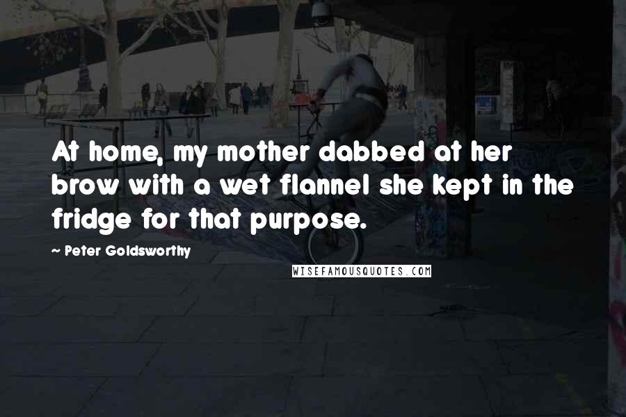 Peter Goldsworthy Quotes: At home, my mother dabbed at her brow with a wet flannel she kept in the fridge for that purpose.