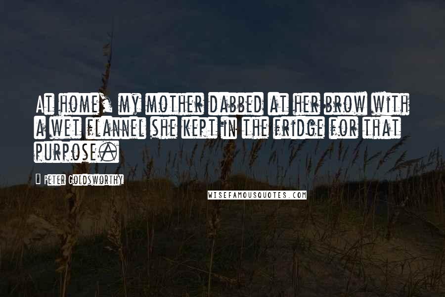 Peter Goldsworthy Quotes: At home, my mother dabbed at her brow with a wet flannel she kept in the fridge for that purpose.