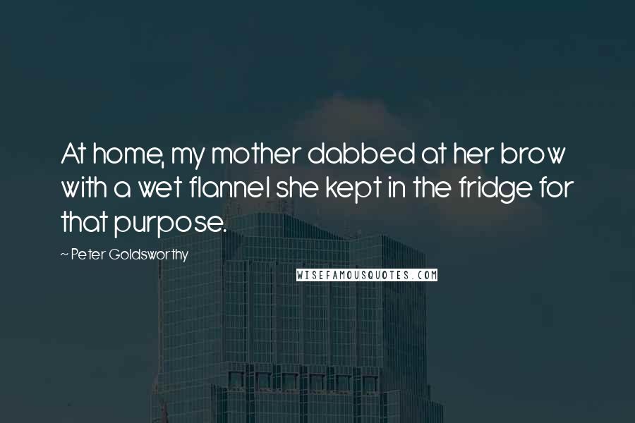 Peter Goldsworthy Quotes: At home, my mother dabbed at her brow with a wet flannel she kept in the fridge for that purpose.