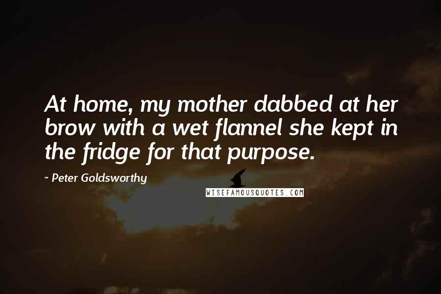 Peter Goldsworthy Quotes: At home, my mother dabbed at her brow with a wet flannel she kept in the fridge for that purpose.