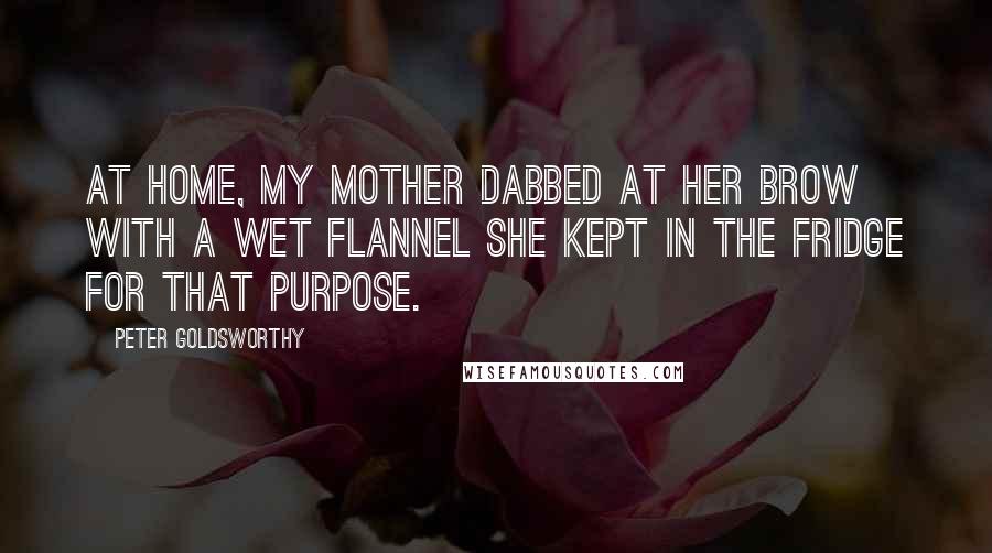 Peter Goldsworthy Quotes: At home, my mother dabbed at her brow with a wet flannel she kept in the fridge for that purpose.