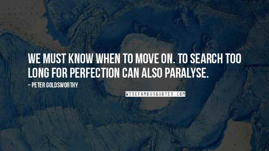 Peter Goldsworthy Quotes: We must know when to move on. To search too long for perfection can also paralyse.