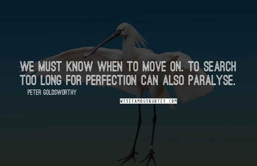 Peter Goldsworthy Quotes: We must know when to move on. To search too long for perfection can also paralyse.