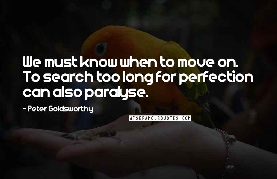 Peter Goldsworthy Quotes: We must know when to move on. To search too long for perfection can also paralyse.