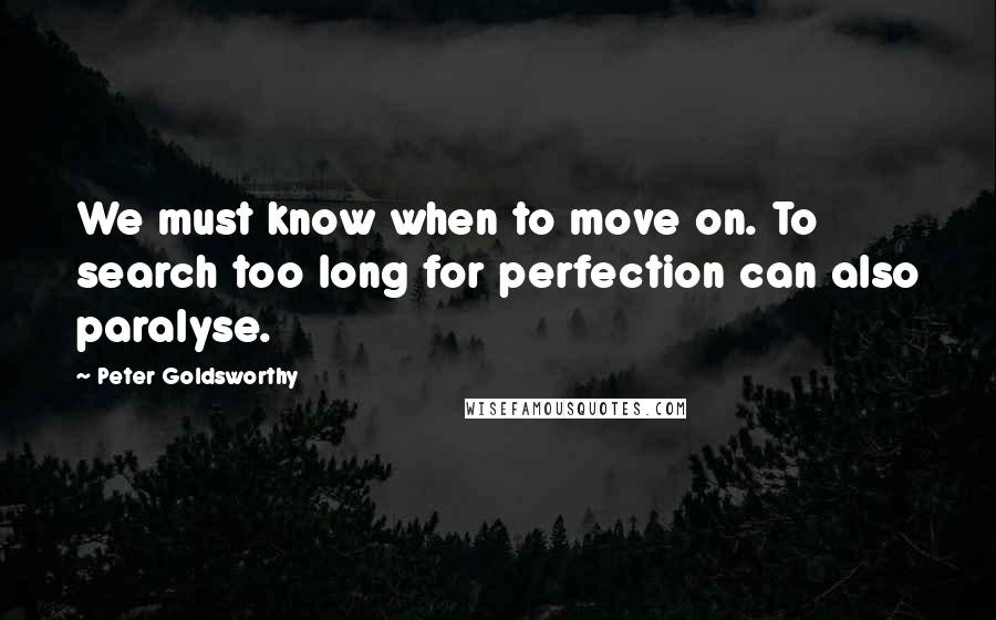 Peter Goldsworthy Quotes: We must know when to move on. To search too long for perfection can also paralyse.