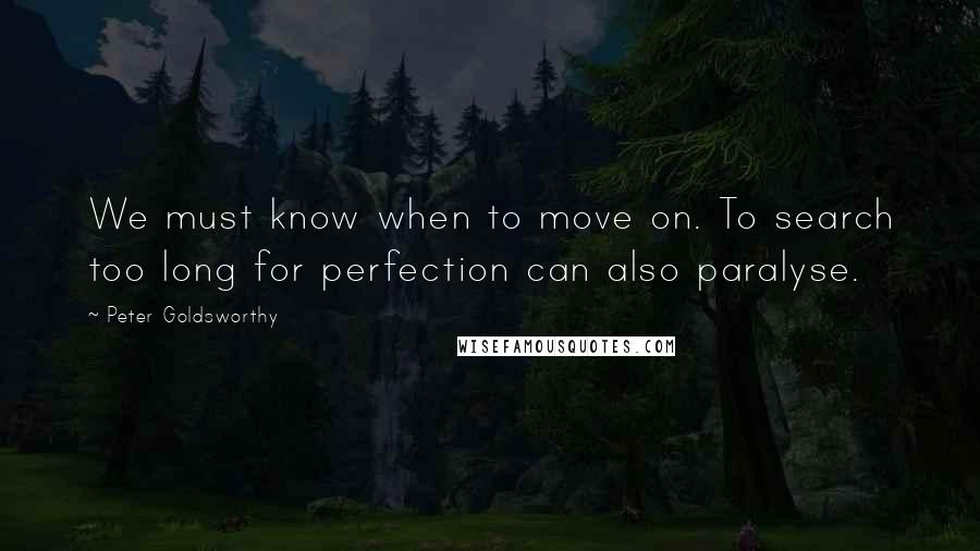 Peter Goldsworthy Quotes: We must know when to move on. To search too long for perfection can also paralyse.