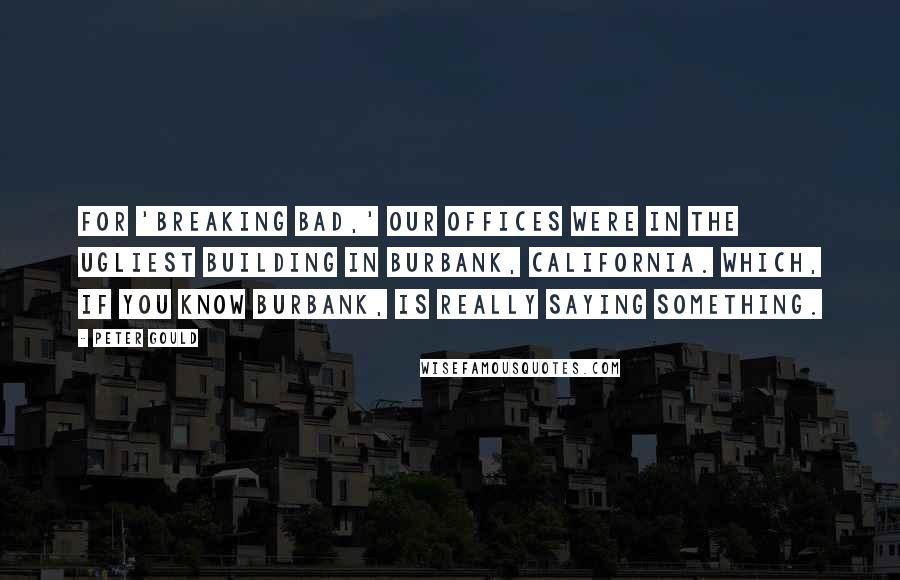 Peter Gould Quotes: For 'Breaking Bad,' our offices were in the ugliest building in Burbank, California. Which, if you know Burbank, is really saying something.