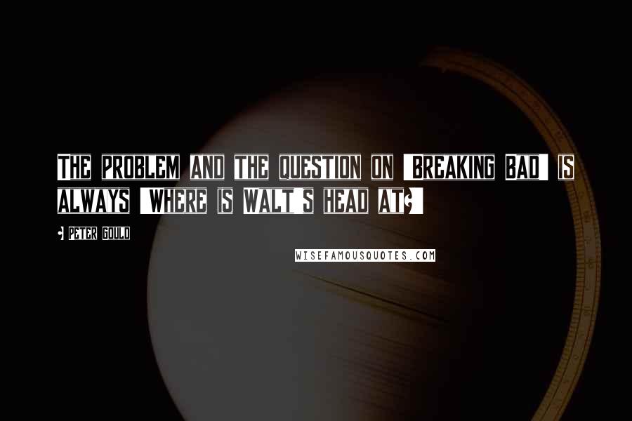Peter Gould Quotes: The problem and the question on 'Breaking Bad' is always 'Where is Walt's head at?'