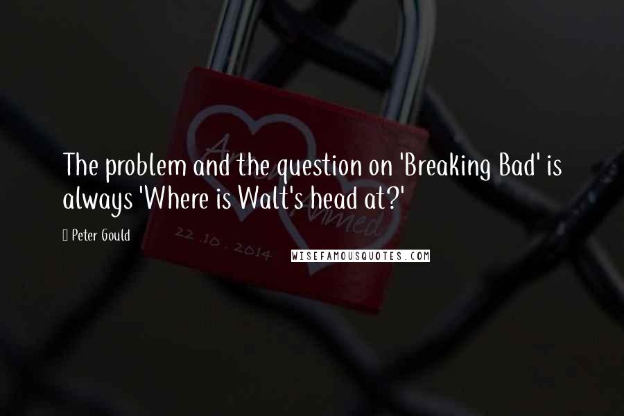 Peter Gould Quotes: The problem and the question on 'Breaking Bad' is always 'Where is Walt's head at?'