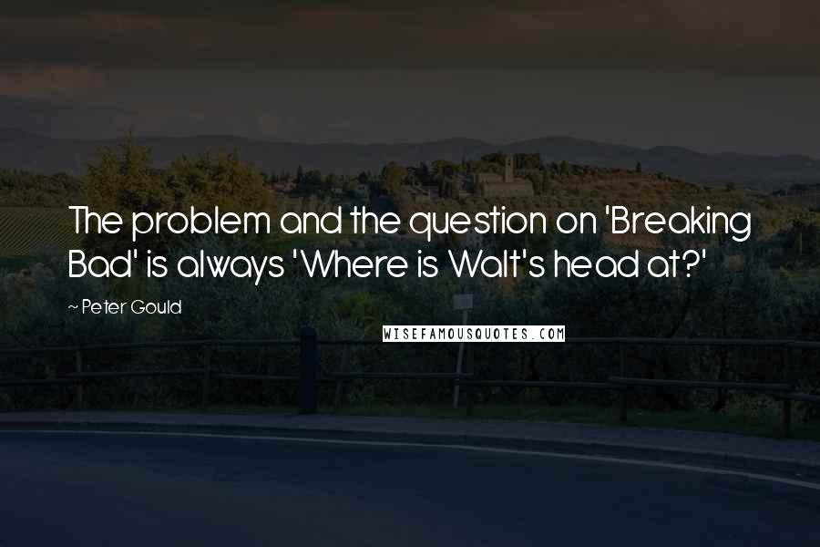 Peter Gould Quotes: The problem and the question on 'Breaking Bad' is always 'Where is Walt's head at?'